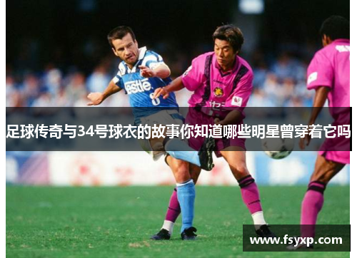 足球传奇与34号球衣的故事你知道哪些明星曾穿着它吗