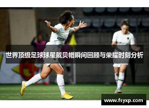 世界顶级足球球星戴贝帽瞬间回顾与荣耀时刻分析