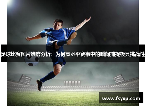 足球比赛图片难度分析：为何高水平赛事中的瞬间捕捉极具挑战性